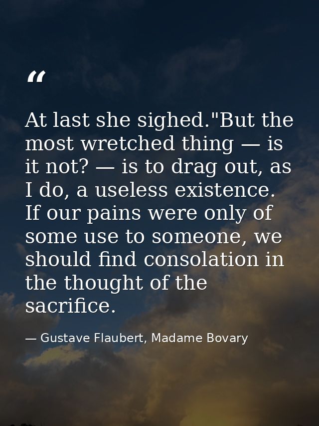At last she sighed."But the most wretched thing — is it not? — is to drag out, as I do, a useless existence. If our pain — Gustave Flaubert, Madame Bovary