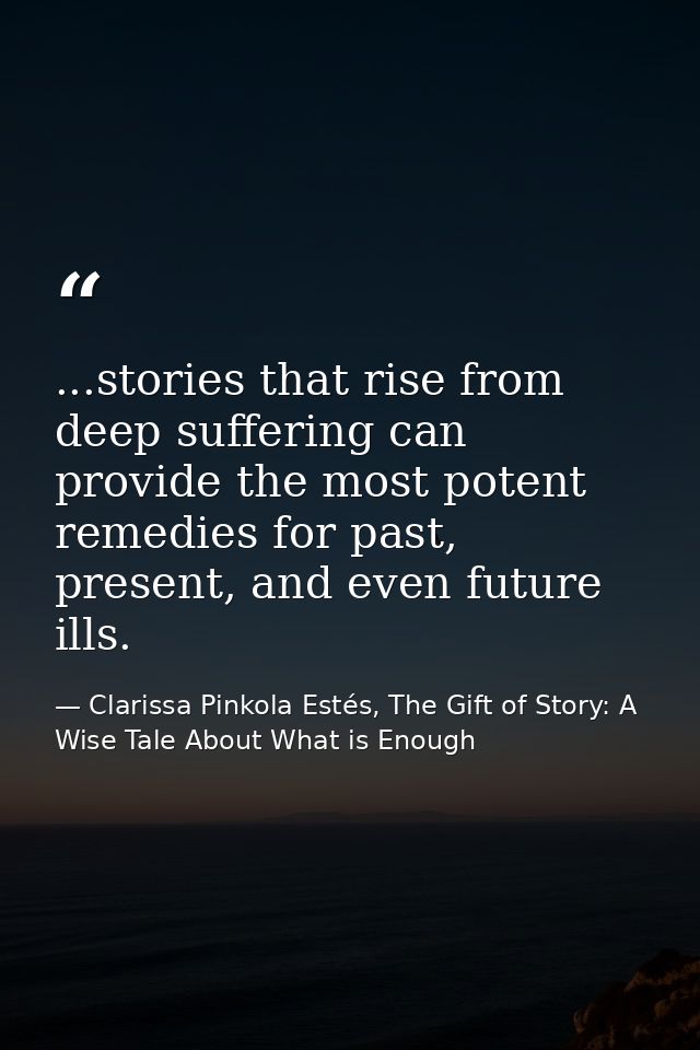 ...stories that rise from deep suffering can provide the most potent remedies for past, present, and even future ills. — Clarissa Pinkola Estés, The Gift of Story: A Wise Tale About What is Enough