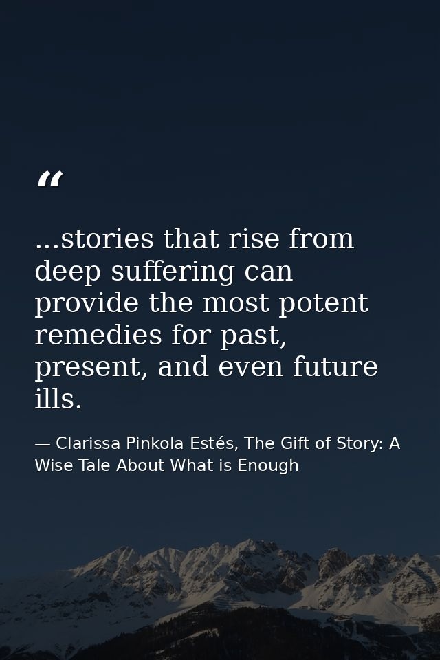...stories that rise from deep suffering can provide the most potent remedies for past, present, and even future ills. — Clarissa Pinkola Estés, The Gift of Story: A Wise Tale About What is Enough