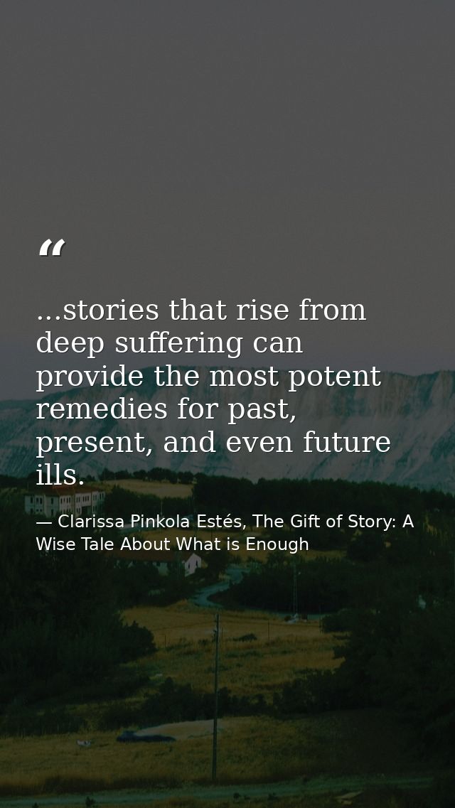 ...stories that rise from deep suffering can provide the most potent remedies for past, present, and even future ills. — Clarissa Pinkola Estés, The Gift of Story: A Wise Tale About What is Enough