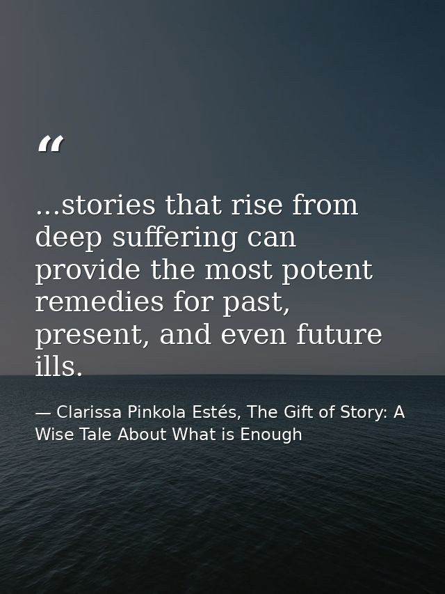 ...stories that rise from deep suffering can provide the most potent remedies for past, present, and even future ills. — Clarissa Pinkola Estés, The Gift of Story: A Wise Tale About What is Enough