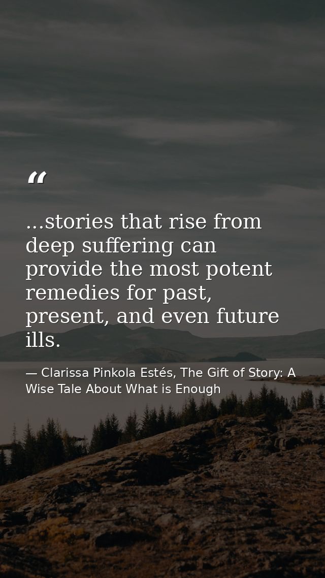...stories that rise from deep suffering can provide the most potent remedies for past, present, and even future ills. — Clarissa Pinkola Estés, The Gift of Story: A Wise Tale About What is Enough