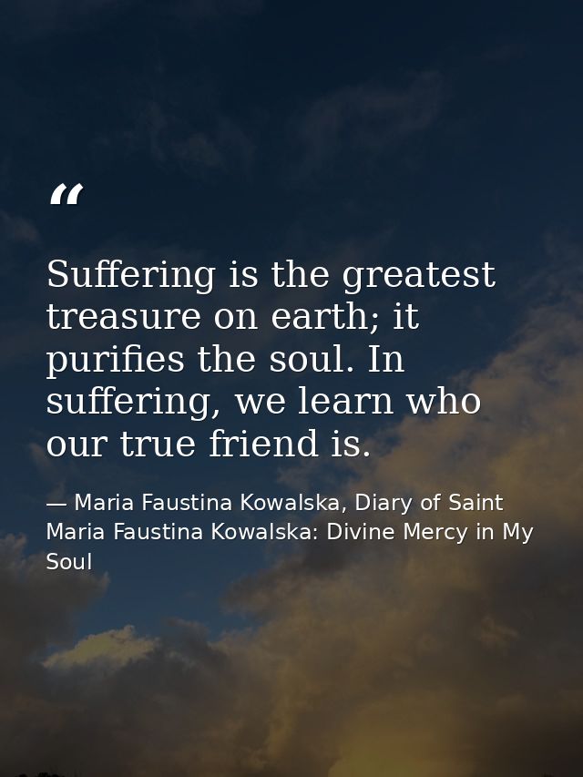 Suffering is the greatest treasure on earth; it purifies the soul. In suffering, we learn who our true friend is. — Maria Faustina Kowalska, Diary of Saint Maria Faustina Kowalska: Divine Mercy in My Soul