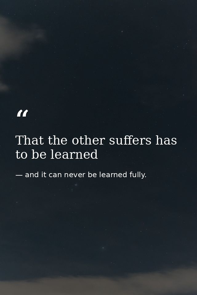 That the other suffers has to be learned — and it can never be learned fully.