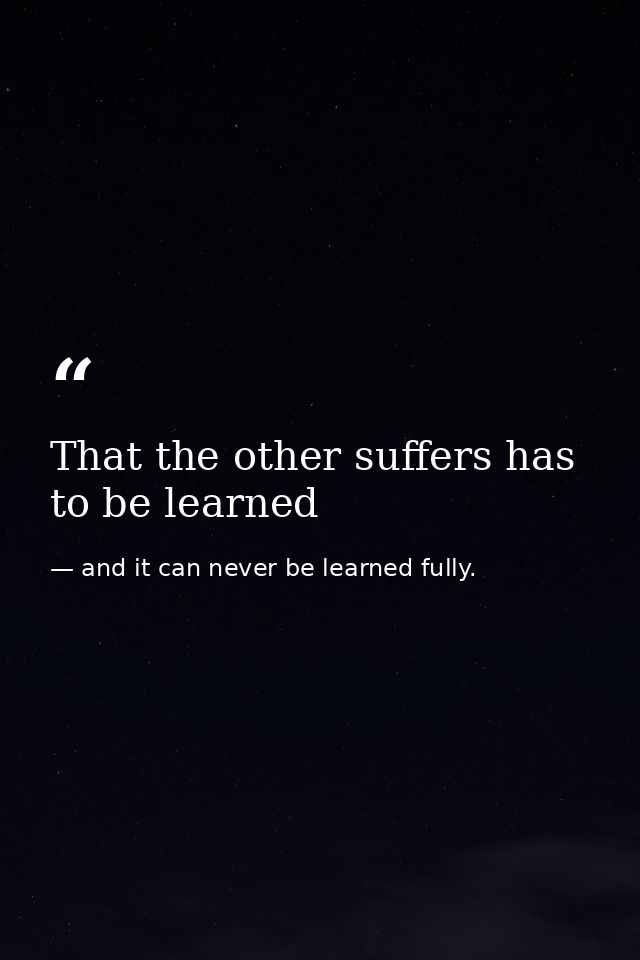 That the other suffers has to be learned — and it can never be learned fully.