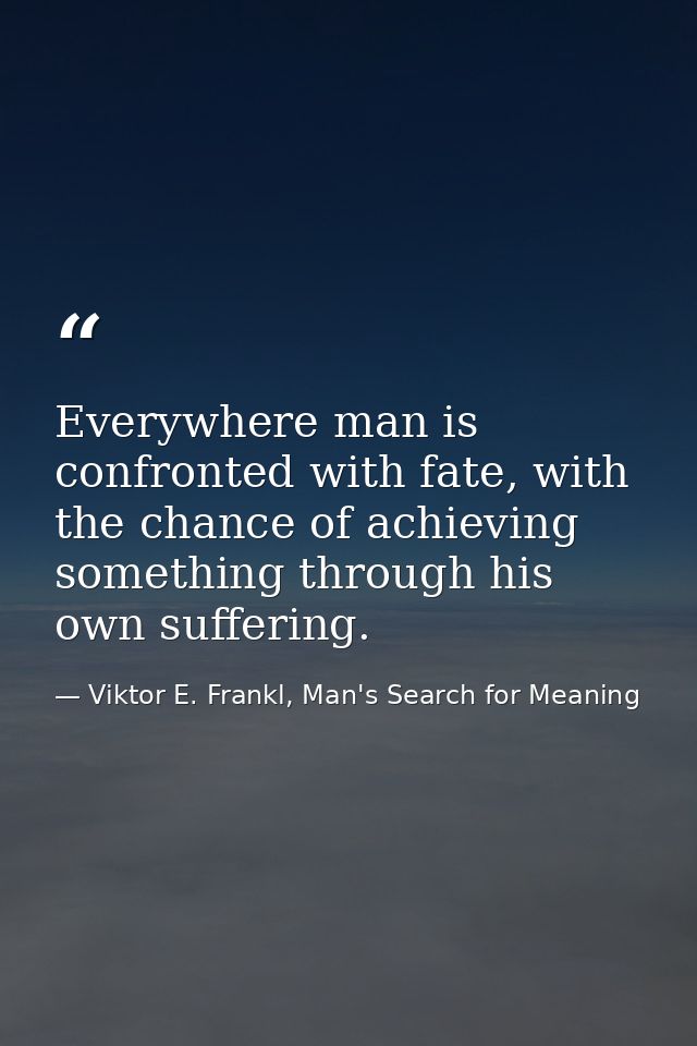 Everywhere man is confronted with fate, with the chance of achieving something through his own suffering. — Viktor E. Frankl, Man's Search for Meaning