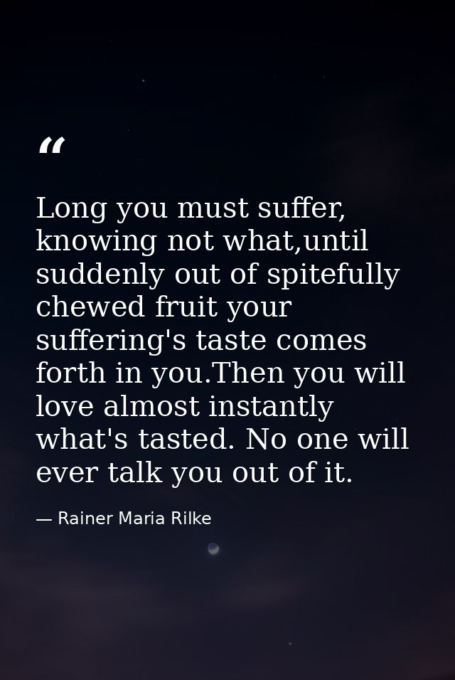 Long you must suffer, knowing not what,until suddenly out of spitefully chewed fruit your suffering's taste comes forth  — Rainer Maria Rilke
