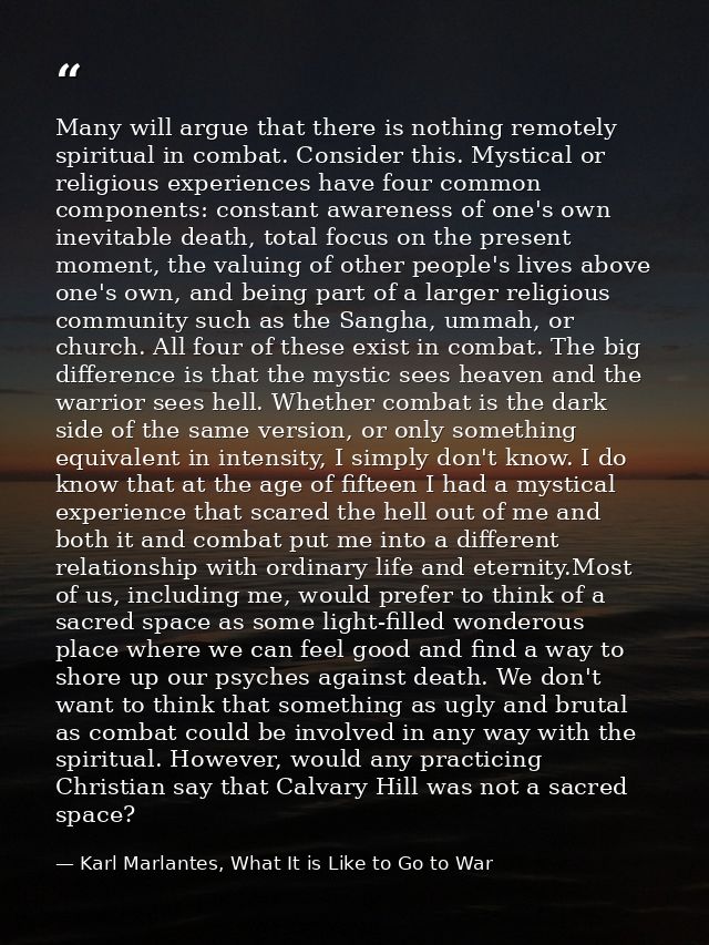 Many will argue that there is nothing remotely spiritual in combat. Consider this. Mystical or religious experiences hav — Karl Marlantes, What It is Like to Go to War