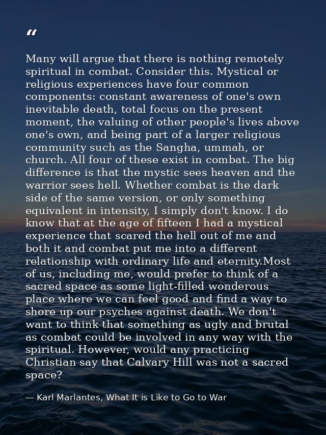 Many will argue that there is nothing remotely spiritual in combat. Consider this. Mystical or religious experiences hav — Karl Marlantes, What It is Like to Go to War