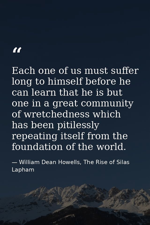 Each one of us must suffer long to himself before he can learn that he is but one in a great community of wretchedness w — William Dean Howells, The Rise of Silas Lapham