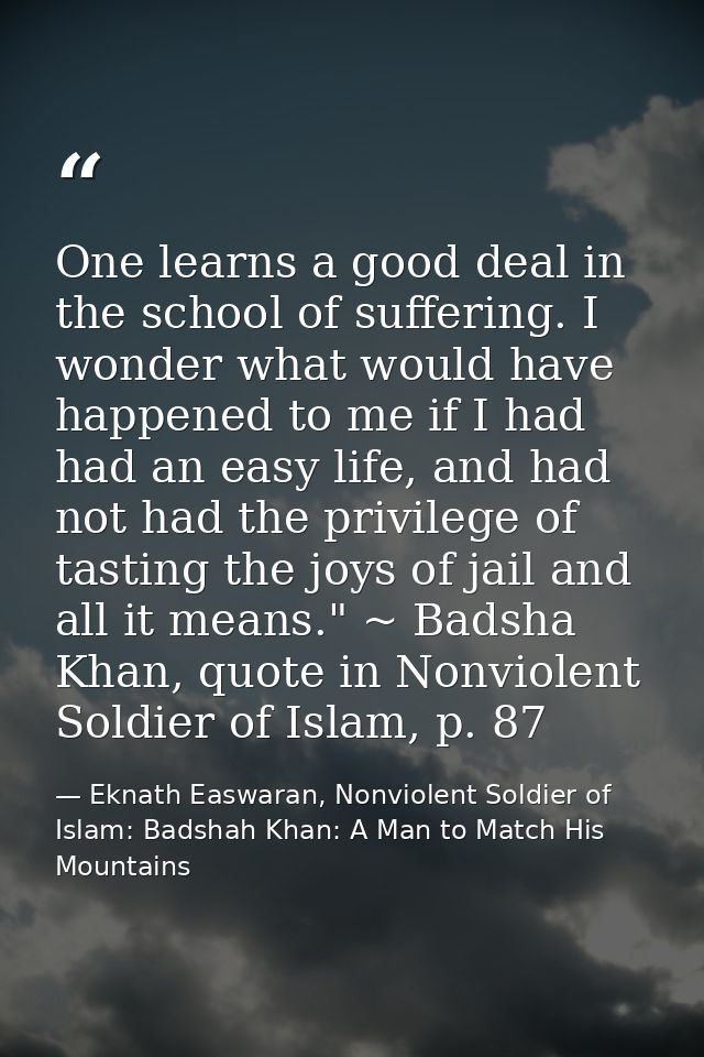One learns a good deal in the school of suffering. I wonder what would have happened to me if I had had an easy life, an — Eknath Easwaran, Nonviolent Soldier of Islam: Badshah Khan: A Man to Match His Mountains