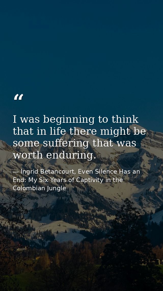 I was beginning to think that in life there might be some suffering that was worth enduring. — Ingrid Betancourt, Even Silence Has an End: My Six Years of Captivity in the Colombian Jungle