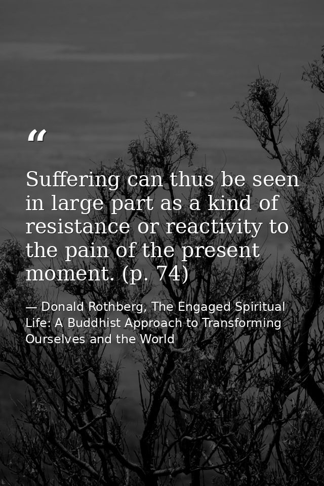 Suffering can thus be seen in large part as a kind of resistance or reactivity to the pain of the present moment. (p. 74 — Donald Rothberg, The Engaged Spiritual Life: A Buddhist Approach to Transforming Ourselves and the World