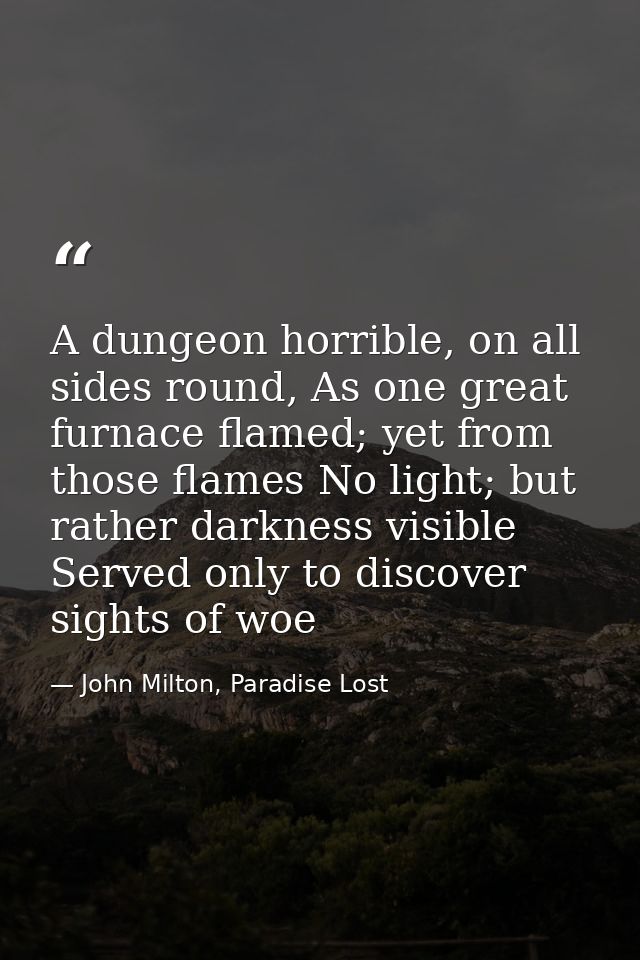 A dungeon horrible, on all sides round, As one great furnace flamed; yet from those flames No light; but rather darkness — John Milton, Paradise Lost