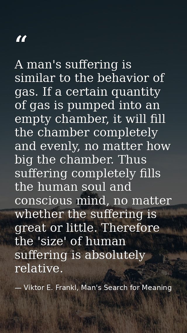 A man's suffering is similar to the behavior of gas. If a certain quantity of gas is pumped into an empty chamber, it wi — Viktor E. Frankl, Man's Search for Meaning