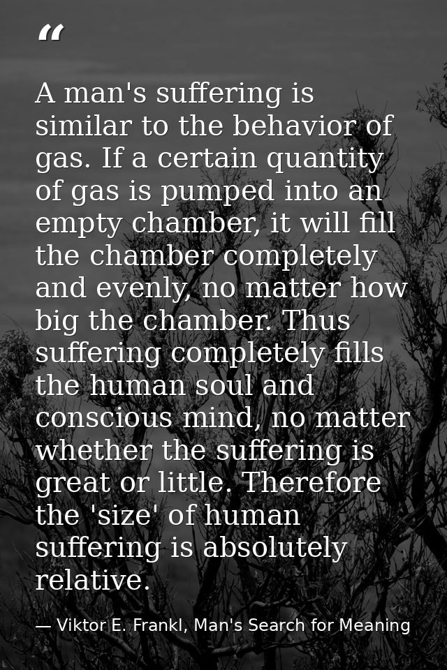 A man's suffering is similar to the behavior of gas. If a certain quantity of gas is pumped into an empty chamber, it wi — Viktor E. Frankl, Man's Search for Meaning