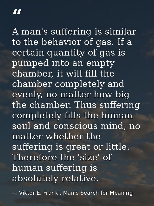A man's suffering is similar to the behavior of gas. If a certain quantity of gas is pumped into an empty chamber, it wi — Viktor E. Frankl, Man's Search for Meaning