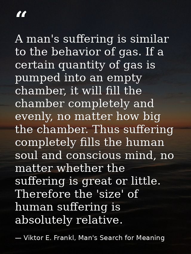 A man's suffering is similar to the behavior of gas. If a certain quantity of gas is pumped into an empty chamber, it wi — Viktor E. Frankl, Man's Search for Meaning