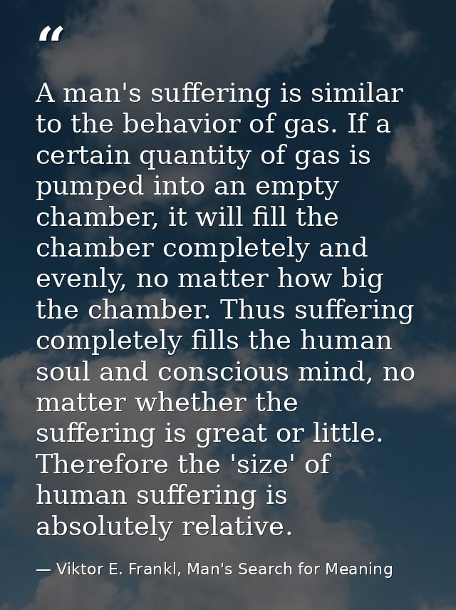 A man's suffering is similar to the behavior of gas. If a certain quantity of gas is pumped into an empty chamber, it wi — Viktor E. Frankl, Man's Search for Meaning