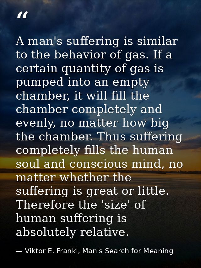 A man's suffering is similar to the behavior of gas. If a certain quantity of gas is pumped into an empty chamber, it wi — Viktor E. Frankl, Man's Search for Meaning