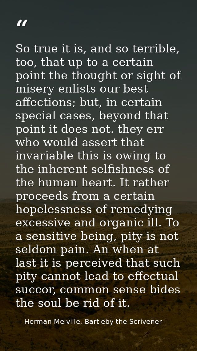 So true it is, and so terrible, too, that up to a certain point the thought or sight of misery enlists our best affectio — Herman Melville, Bartleby the Scrivener