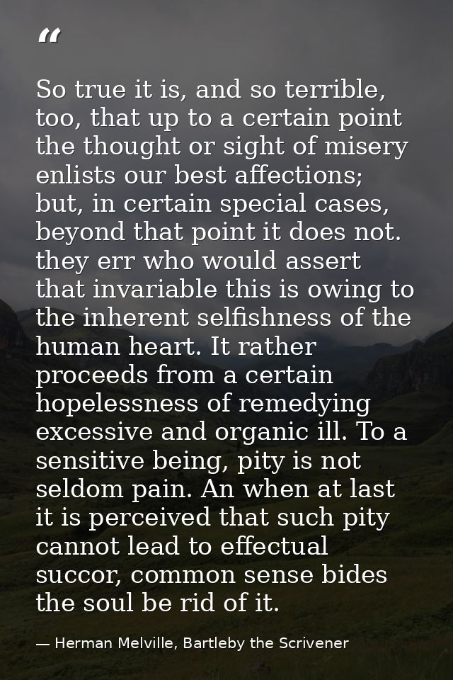 So true it is, and so terrible, too, that up to a certain point the thought or sight of misery enlists our best affectio — Herman Melville, Bartleby the Scrivener