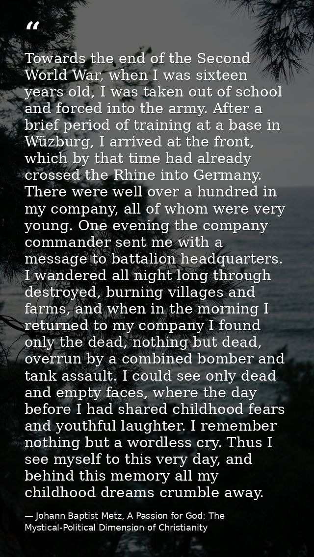 Towards the end of the Second World War, when I was sixteen years old, I was taken out of school and forced into the arm — Johann Baptist Metz, A Passion for God: The Mystical-Political Dimension of Christianity