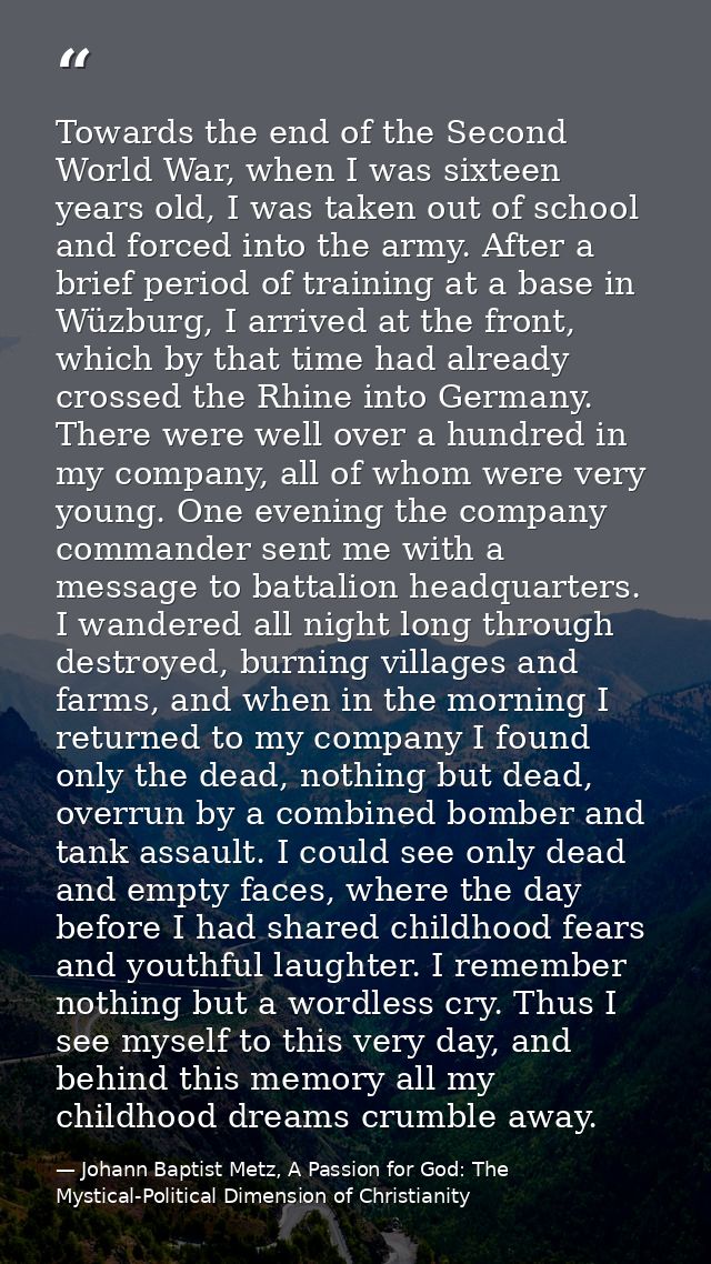 Towards the end of the Second World War, when I was sixteen years old, I was taken out of school and forced into the arm — Johann Baptist Metz, A Passion for God: The Mystical-Political Dimension of Christianity