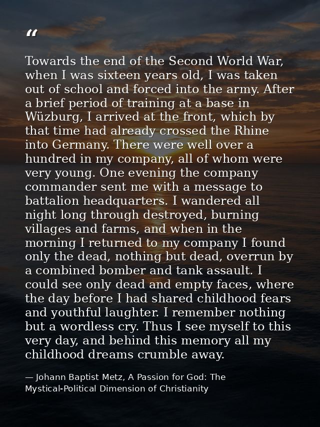 Towards the end of the Second World War, when I was sixteen years old, I was taken out of school and forced into the arm — Johann Baptist Metz, A Passion for God: The Mystical-Political Dimension of Christianity