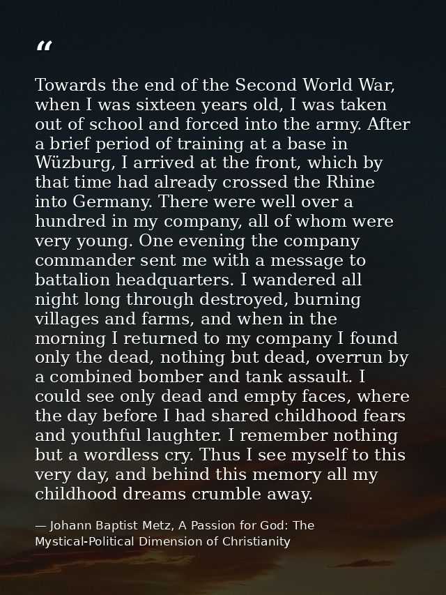 Towards the end of the Second World War, when I was sixteen years old, I was taken out of school and forced into the arm — Johann Baptist Metz, A Passion for God: The Mystical-Political Dimension of Christianity