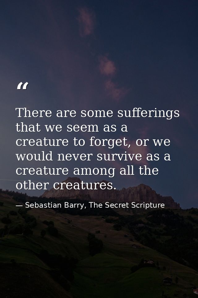 There are some sufferings that we seem as a creature to forget, or we would never survive as a creature among all the ot — Sebastian Barry, The Secret Scripture
