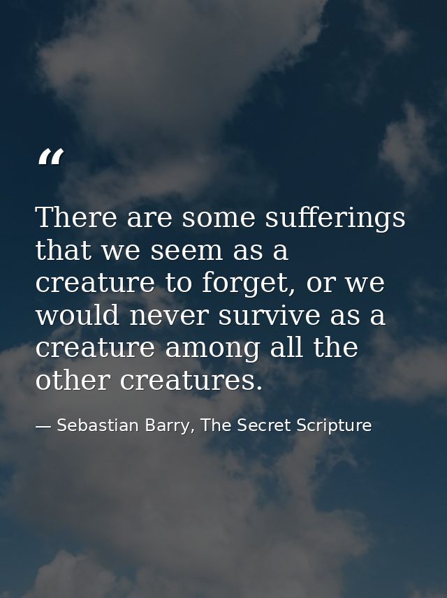 There are some sufferings that we seem as a creature to forget, or we would never survive as a creature among all the ot — Sebastian Barry, The Secret Scripture