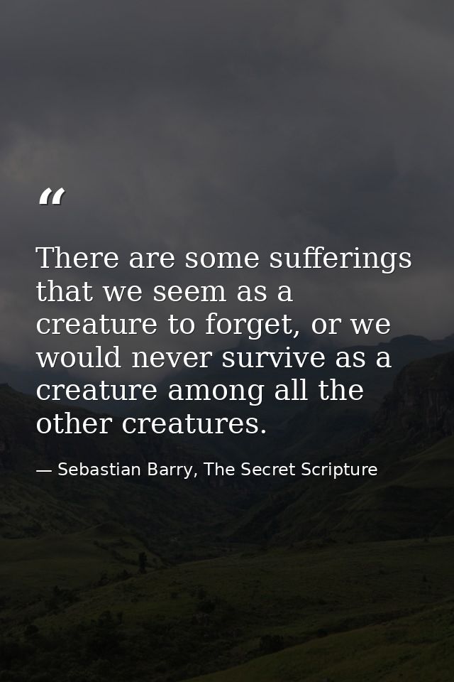 There are some sufferings that we seem as a creature to forget, or we would never survive as a creature among all the ot — Sebastian Barry, The Secret Scripture