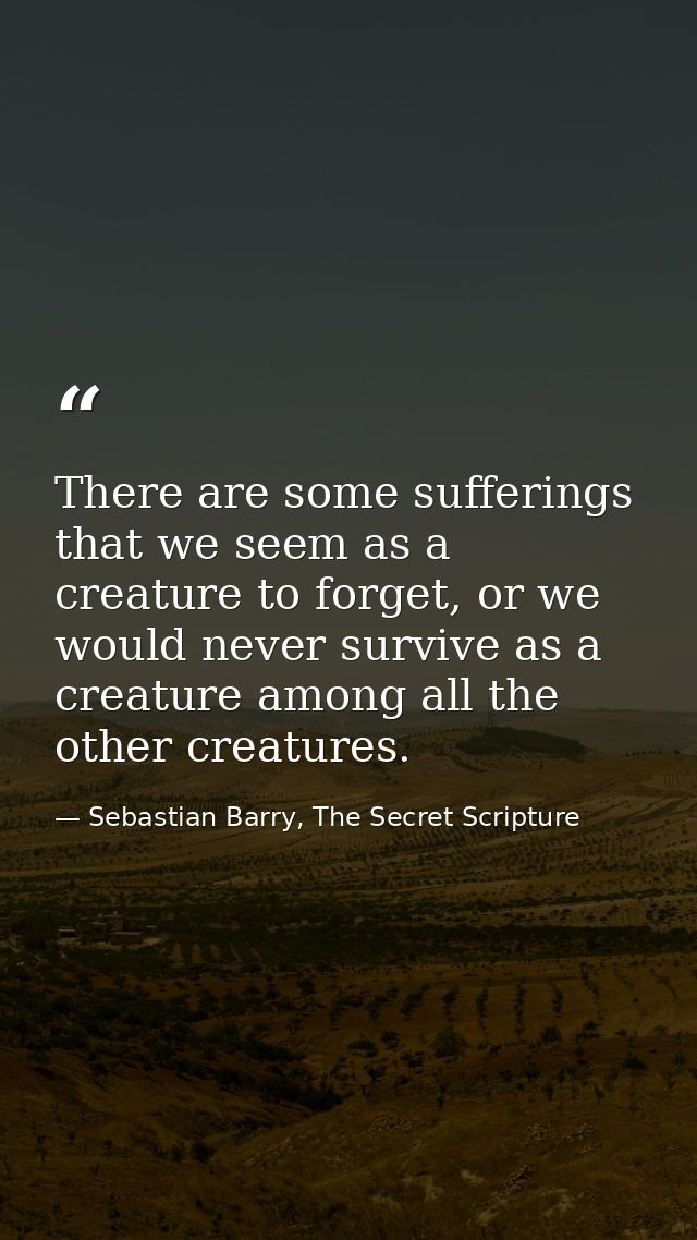 There are some sufferings that we seem as a creature to forget, or we would never survive as a creature among all the ot — Sebastian Barry, The Secret Scripture