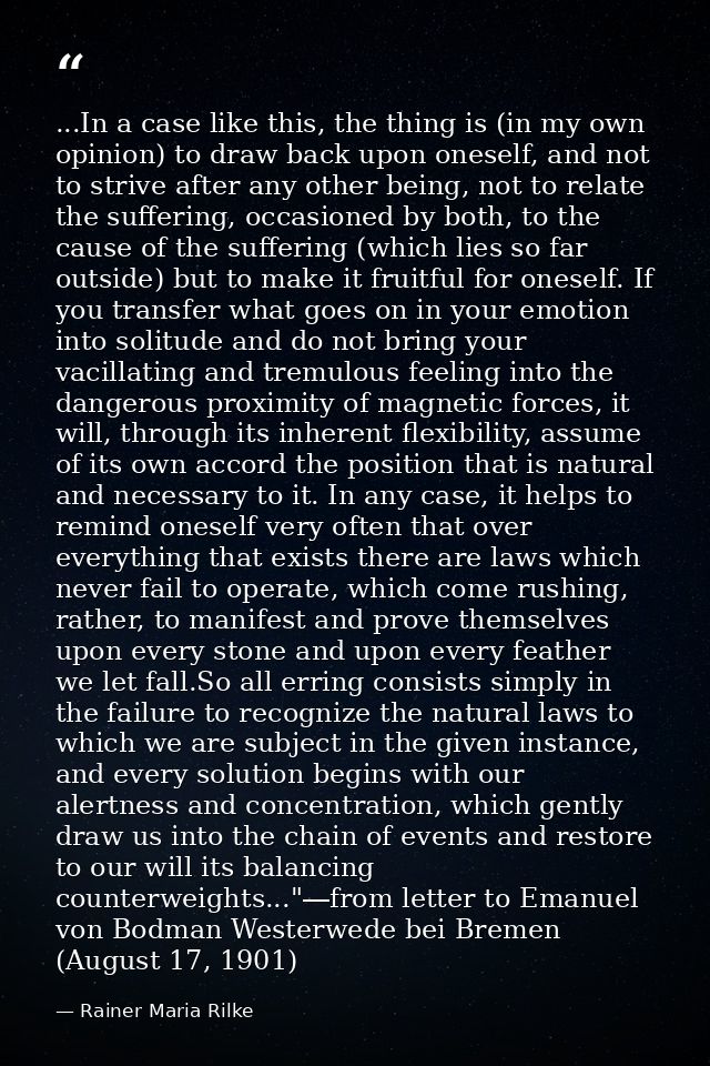 ...In a case like this, the thing is (in my own opinion) to draw back upon oneself, and not to strive after any other be — Rainer Maria Rilke