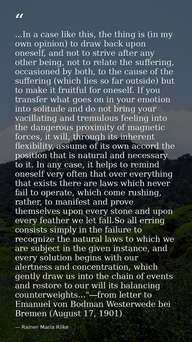 ...In a case like this, the thing is (in my own opinion) to draw back upon oneself, and not to strive after any other be — Rainer Maria Rilke