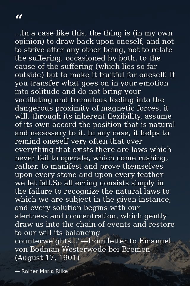 ...In a case like this, the thing is (in my own opinion) to draw back upon oneself, and not to strive after any other be — Rainer Maria Rilke