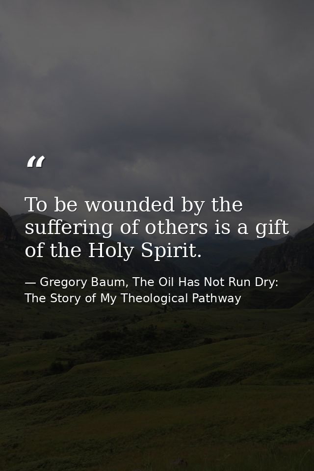 To be wounded by the suffering of others is a gift of the Holy Spirit. — Gregory Baum, The Oil Has Not Run Dry: The Story of My Theological Pathway