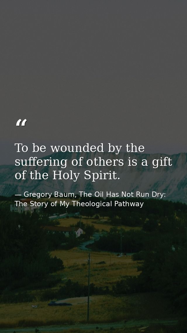 To be wounded by the suffering of others is a gift of the Holy Spirit. — Gregory Baum, The Oil Has Not Run Dry: The Story of My Theological Pathway