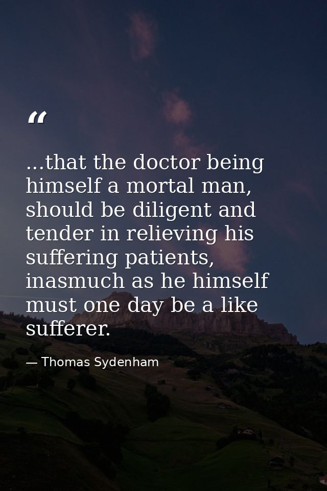 ...that the doctor being himself a mortal man, should be diligent and tender in relieving his suffering patients, inasmu — Thomas Sydenham