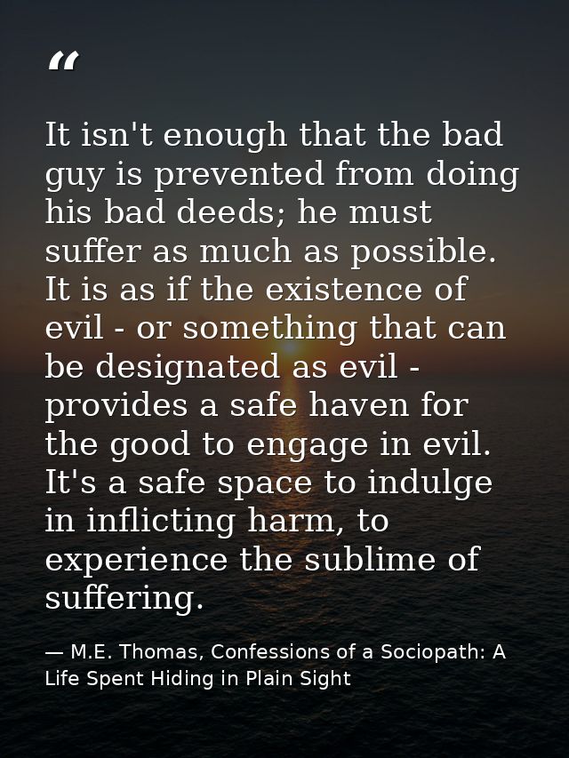 It isn't enough that the bad guy is prevented from doing his bad deeds; he must suffer as much as possible. It is as if  — M.E. Thomas, Confessions of a Sociopath: A Life Spent Hiding in Plain Sight