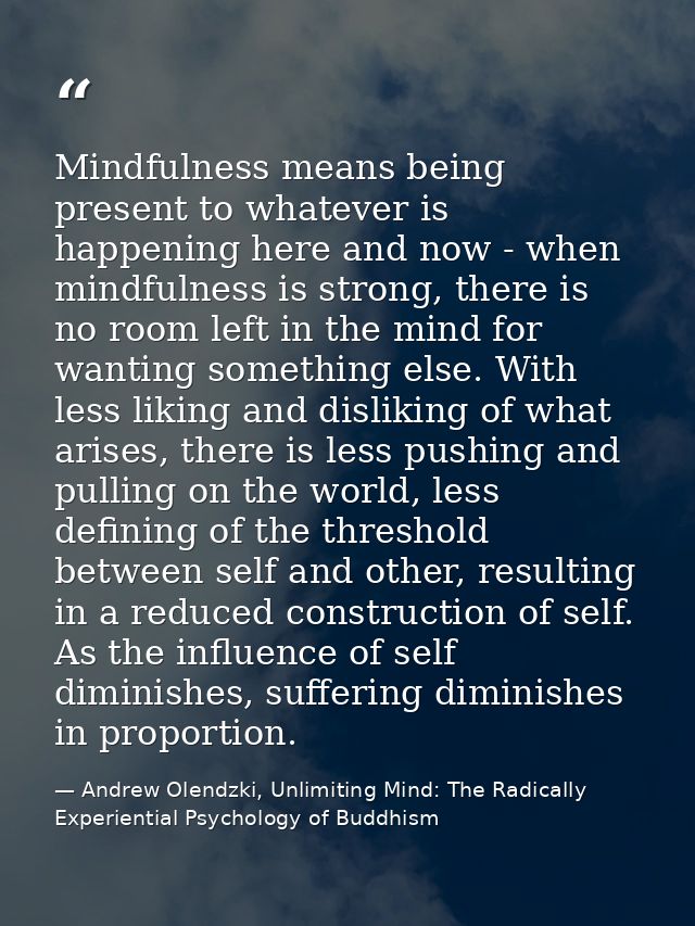 Mindfulness means being present to whatever is happening here and now - when mindfulness is strong, there is no room lef — Andrew Olendzki, Unlimiting Mind: The Radically Experiential Psychology of Buddhism