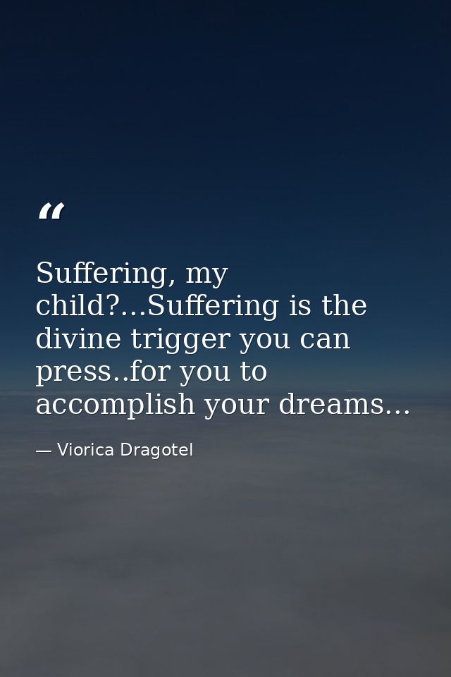 Suffering, my child?...Suffering is the divine trigger you can press..for you to accomplish your dreams... — Viorica Dragotel
