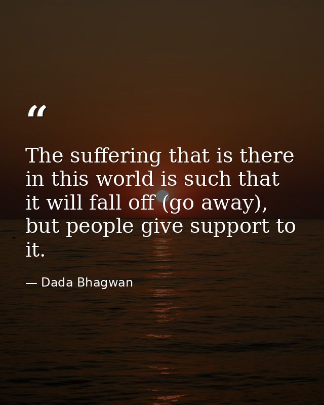 The suffering that is there in this world is such that it will fall off (go away), but people give support to it. — Dada Bhagwan