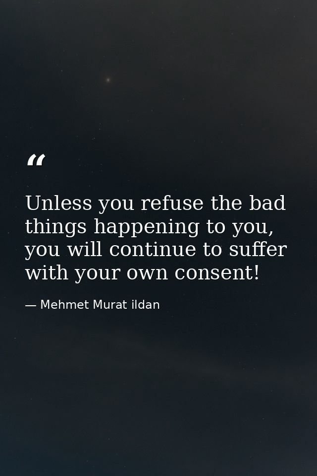Unless you refuse the bad things happening to you, you will continue to suffer with your own consent! — Mehmet Murat ildan