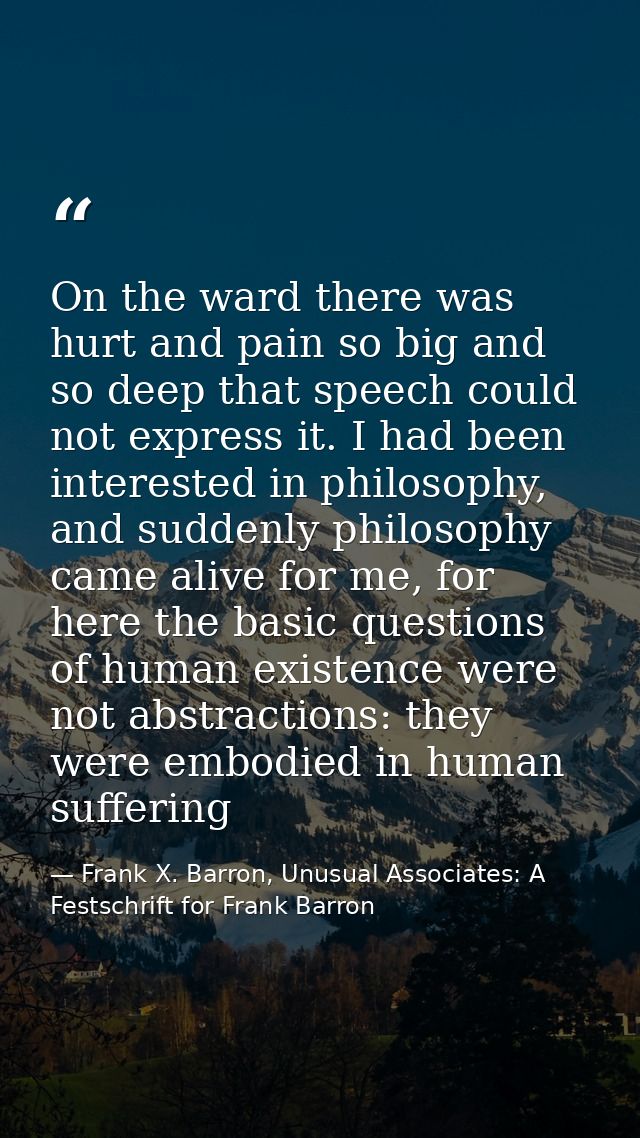 On the ward there was hurt and pain so big and so deep that speech could not express it. I had been interested in philos — Frank X. Barron, Unusual Associates: A Festschrift for Frank Barron