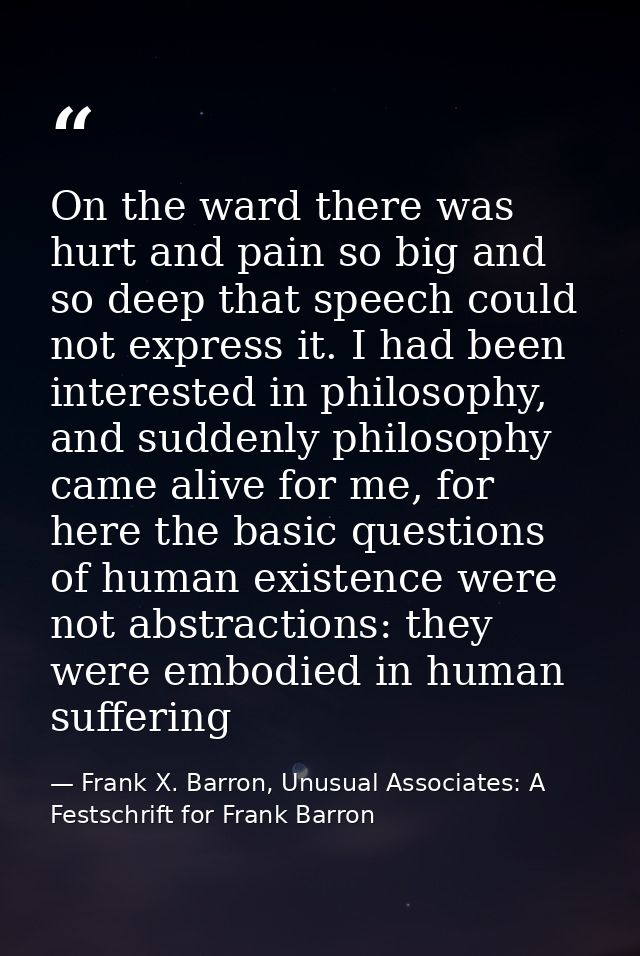 On the ward there was hurt and pain so big and so deep that speech could not express it. I had been interested in philos — Frank X. Barron, Unusual Associates: A Festschrift for Frank Barron
