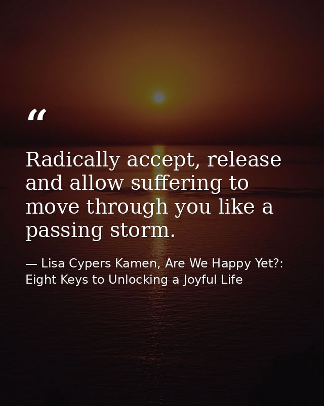 Radically accept, release and allow suffering to move through you like a passing storm. — Lisa Cypers Kamen, Are We Happy Yet?: Eight Keys to Unlocking a Joyful Life
