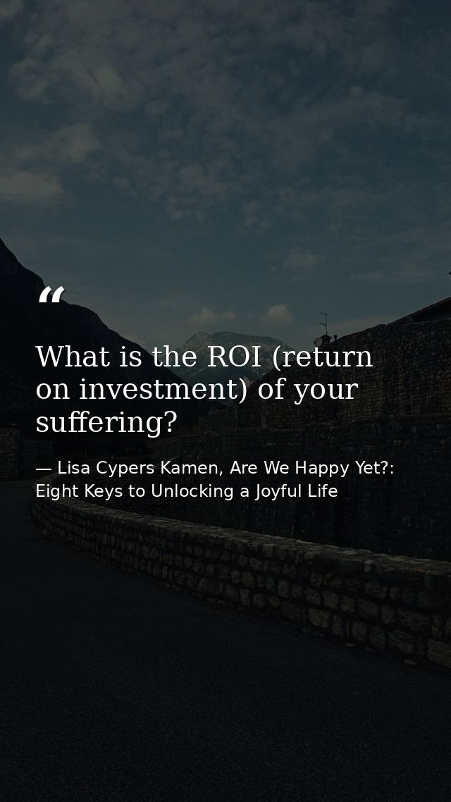 What is the ROI (return on investment) of your suffering? — Lisa Cypers Kamen, Are We Happy Yet?: Eight Keys to Unlocking a Joyful Life