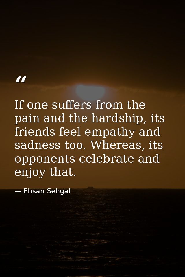 If one suffers from the pain and the hardship, its friends feel empathy and sadness too. Whereas, its opponents celebrat — Ehsan Sehgal